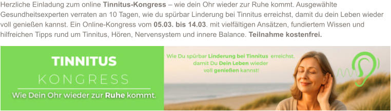 Herzliche Einladung zum online Tinnitus-Kongress – wie dein Ohr wieder zur Ruhe kommt. Ausgewählte Gesundheitsexperten verraten an 10 Tagen, wie du spürbar Linderung bei Tinnitus erreichst, damit du dein Leben wieder voll genießen kannst. Ein Online-Kongress vom 05.03. bis 14.03. mit vielfältigen Ansätzen, fundiertem Wissen und hilfreichen Tipps rund um Tinnitus, Hören, Nervensystem und innere Balance. Teilnahme kostenfrei.